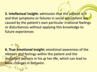 5. Intellectual insight: admission that the patient is ill
and that symptoms or failures in social adjustment are
caused by the patient's own particular irrational feelings
or disturbances without applying this knowledge to
future experiences



6. True emotional insight: emotional awareness of the
motives and feelings within the patient and the
important persons in his or her life, which can lead to
basic changes in behavior.
 