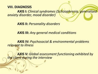 VIII. DIAGNOSIS
        AXIS I: Clinical syndromes (Schizophrenia, generalized
anxiety disorder, mood disorder)

      AXIS II: Personality disorders

      AXIS III: Any general medical conditions

      AXIS IV: Psychosocial & environmental problems
relevant to illness

        AXIS V: Global assessment functioning exhibited by
the client during the interview
 