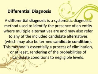 Differential Diagnosis
 A differential diagnosis is a systematic diagnostic
method used to identify the presence of an entity
where multiple alternatives are and may also refer
   to any of the included candidate alternatives
 (which may also be termed candidate condition).
This method is essentially a process of elimination,
    or at least, rendering of the probabilities of
     candidate conditions to negligible levels.
 
