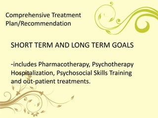 Comprehensive Treatment
Plan/Recommendation


 SHORT TERM AND LONG TERM GOALS

 -includes Pharmacotherapy, Psychotherapy
 Hospitalization, Psychosocial Skills Training
 and out-patient treatments.
 