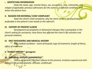 . IDENTIFYING INFORMATION
I
            State the name, age, marital status, sex, occupation, race, nationality, and
religion if applicable; previous admissions for the same or a different condition; with
whom the patient lives

II. REASON FOR REFERRAL/ CHIEF COMPLAINT
          State the client’s chief complaint; why the client came to the psychologist,
preferably in the patient’s own words or the referral’s.

III. HISTORY OF PRESENT ILLNESS
           Development of symptoms or behavioral changes that a precipitate in the
client’s asking for assistance; how illness has affected the client’s life activities and
personal relations.

IV. PAST PSYCHIATRIC AND MEDICAL HISTORY
           Past medical condition: name of hospital, type of treatment, length of illness,
effect of treatment

V. FAMILY HISTORY * genogram

VI. PERSONAL HISTORY (ANAMNESIS)
           History of patient’s life from infancy to the present; emotions experienced with
different life periods (painful, stressful, conflictual)
 