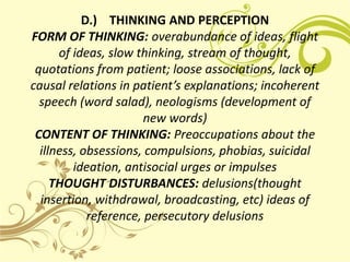 D.) THINKING AND PERCEPTION
FORM OF THINKING: overabundance of ideas, flight
      of ideas, slow thinking, stream of thought,
 quotations from patient; loose associations, lack of
causal relations in patient’s explanations; incoherent
  speech (word salad), neologisms (development of
                       new words)
 CONTENT OF THINKING: Preoccupations about the
  illness, obsessions, compulsions, phobias, suicidal
         ideation, antisocial urges or impulses
     THOUGHT DISTURBANCES: delusions(thought
  insertion, withdrawal, broadcasting, etc) ideas of
            reference, persecutory delusions
 