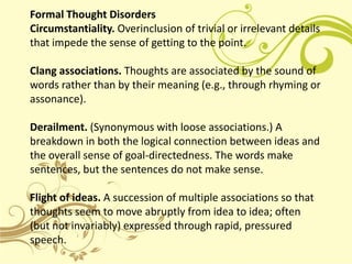 Formal Thought Disorders
Circumstantiality. Overinclusion of trivial or irrelevant details
that impede the sense of getting to the point.

Clang associations. Thoughts are associated by the sound of
words rather than by their meaning (e.g., through rhyming or
assonance).

Derailment. (Synonymous with loose associations.) A
breakdown in both the logical connection between ideas and
the overall sense of goal-directedness. The words make
sentences, but the sentences do not make sense.

Flight of ideas. A succession of multiple associations so that
thoughts seem to move abruptly from idea to idea; often
(but not invariably) expressed through rapid, pressured
speech.
 