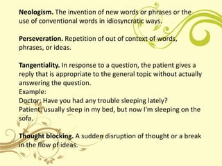 Neologism. The invention of new words or phrases or the
use of conventional words in idiosyncratic ways.

Perseveration. Repetition of out of context of words,
phrases, or ideas.

Tangentiality. In response to a question, the patient gives a
reply that is appropriate to the general topic without actually
answering the question.
Example:
Doctor: Have you had any trouble sleeping lately?
Patient: usually sleep in my bed, but now I'm sleeping on the
sofa.

Thought blocking. A sudden disruption of thought or a break
in the flow of ideas.
 
