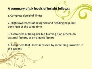 A summary of six levels of insight follows:
1. Complete denial of illness

2. Slight awareness of being sick and needing h...