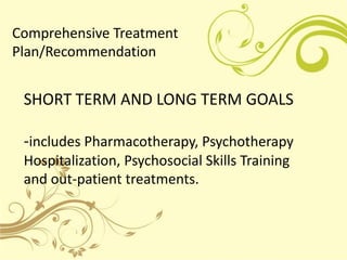 Comprehensive Treatment
Plan/Recommendation


 SHORT TERM AND LONG TERM GOALS

 -includes Pharmacotherapy, Psychotherapy
 ...