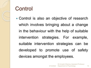 Control
 Control is also an objective of research
which involves bringing about a change
in the behaviour with the help of suitable
intervention strategies. For example,
suitable intervention strategies can be
developed to promote use of safety
devices amongst the employees.
9/12/2022
Dr.Urvashi Sharma, Assistant Professor
Department of Psychology 10
 