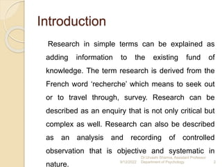 Introduction
Research in simple terms can be explained as
adding information to the existing fund of
knowledge. The term research is derived from the
French word ‘recherche’ which means to seek out
or to travel through, survey. Research can be
described as an enquiry that is not only critical but
complex as well. Research can also be described
as an analysis and recording of controlled
observation that is objective and systematic in
nature. 9/12/2022
Dr.Urvashi Sharma, Assistant Professor
Department of Psychology 2
 