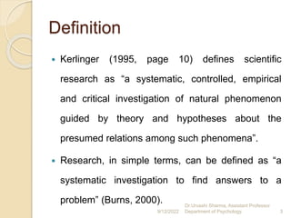 Definition
 Kerlinger (1995, page 10) defines scientific
research as “a systematic, controlled, empirical
and critical investigation of natural phenomenon
guided by theory and hypotheses about the
presumed relations among such phenomena”.
 Research, in simple terms, can be defined as “a
systematic investigation to find answers to a
problem” (Burns, 2000).
9/12/2022
Dr.Urvashi Sharma, Assistant Professor
Department of Psychology 3
 