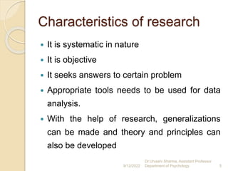 Characteristics of research
 It is systematic in nature
 It is objective
 It seeks answers to certain problem
 Appropriate tools needs to be used for data
analysis.
 With the help of research, generalizations
can be made and theory and principles can
also be developed
9/12/2022
Dr.Urvashi Sharma, Assistant Professor
Department of Psychology 5
 