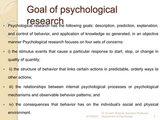 Goal of psychological
research
 Psychological research has the following goals: description, prediction, explanation,
and control of behavior, and application of knowledge so generated, in an objective
manner Psychological research focuses on four sets of concerns:
 i) the stimulus events that cause a particular response to start, stop, or change in
quality of quantity;
 ii) the structure of behavior that links certain actions in predictable, orderly ways to
other actions;
 iii) the relationships between internal psychological processes or psychological
mechanisms and observable behavior patterns; and
 iv) the consequences that behavior has on the individual’s social and physical
environment.
9/12/2022
Dr.Urvashi Sharma, Assistant Professor
Department of Psychology 6
 