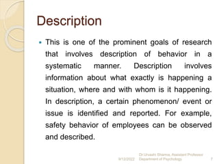 Description
 This is one of the prominent goals of research
that involves description of behavior in a
systematic manner. Description involves
information about what exactly is happening a
situation, where and with whom is it happening.
In description, a certain phenomenon/ event or
issue is identified and reported. For example,
safety behavior of employees can be observed
and described.
9/12/2022
Dr.Urvashi Sharma, Assistant Professor
Department of Psychology 7
 