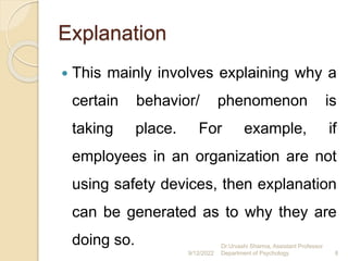 Explanation
 This mainly involves explaining why a
certain behavior/ phenomenon is
taking place. For example, if
employees in an organization are not
using safety devices, then explanation
can be generated as to why they are
doing so.
9/12/2022
Dr.Urvashi Sharma, Assistant Professor
Department of Psychology 8
 