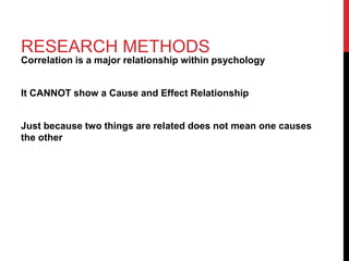 RESEARCH METHODS
Correlation is a major relationship within psychology
It CANNOT show a Cause and Effect Relationship
Just because two things are related does not mean one causes
the other
 
