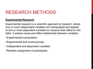 RESEARCH METHODS
Experimental Research
Experimental research is a scientific approach to research, where
one or more independent variables are manipulated and applied
to one or more dependent variables to measure their effect on the
latter. It assess cause and effect relationship between variables.
•Experimental manipulation
•Experimental and control groups
•Independent and dependent variables
•Random assignment of participants
 