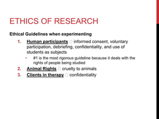 ETHICS OF RESEARCH
Ethical Guidelines when experimenting
1. Human participants 🡪 informed consent, voluntary
participation, debriefing, confidentiality, and use of
students as subjects
• #1 is the most rigorous guideline because it deals with the
rights of people being studied
2. Animal Rights 🡪 cruelty to animals
3. Clients in therapy 🡪 confidentiality
 