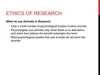 ETHICS OF RESEARCH
When to use Animals in Research
• Only a small number of psychological studies involve animals
• Psychologists use animals only when there is no alternative
and when they believe the benefit outweighs the harm
• Most psychological studies that use animals do not harm the
animals
 