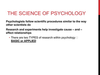 THE SCIENCE OF PSYCHOLOGY
Psychologists follow scientific procedures similar to the way
other scientists do
Research and experiments help investigate cause – and –
effect relationships
• There are two TYPES of research within psychology 🡪
BASIC or APPLIED
 