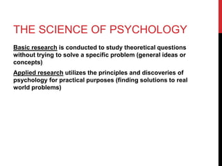 THE SCIENCE OF PSYCHOLOGY
Basic research is conducted to study theoretical questions
without trying to solve a specific problem (general ideas or
concepts)
Applied research utilizes the principles and discoveries of
psychology for practical purposes (finding solutions to real
world problems)
 