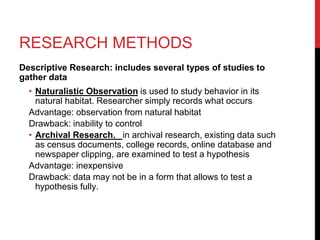 RESEARCH METHODS
Descriptive Research: includes several types of studies to
gather data
• Naturalistic Observation is used to study behavior in its
natural habitat. Researcher simply records what occurs
Advantage: observation from natural habitat
Drawback: inability to control
• Archival Research. in archival research, existing data such
as census documents, college records, online database and
newspaper clipping, are examined to test a hypothesis
Advantage: inexpensive
Drawback: data may not be in a form that allows to test a
hypothesis fully.
 