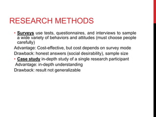 RESEARCH METHODS
• Surveys use tests, questionnaires, and interviews to sample
a wide variety of behaviors and attitudes (must choose people
carefully)
Advantage: Cost-effective, but cost depends on survey mode
Drawback: honest answers (social desirability), sample size
• Case study in-depth study of a single research participant
Advantage: in-depth understanding
Drawback: result not generalizable
 