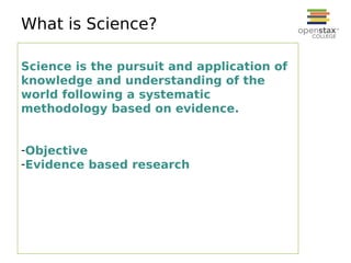 What is Science?
Science is the pursuit and application of
knowledge and understanding of the
world following a systematic
methodology based on evidence.
-Objective
-Evidence based research
 