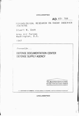 UNCLASSIFIED 
AQ 651 788 
PSYCHOLOGICAL RESEARCH ON RADAR OBSERVER 
TRAINING 
Stuart W. Cook 
Army Air Forces 
Wash i ngton, D.C. 
1947 
Processed for . . . 
DEFENSE DOCUMENTATION CENTER 
DEFENSE SUPPLY AGENCY 
(g[L!lÄ^?OKl©[n](o)yS[l 
FOR FEDERAL SCIENTIFIC AND TECHNICAL INFORMATION 
U S DEPARTMENT OF COMMERCE / NATIONAL BUREAU OF STANDARDS / INSTITUTE FOR APPLIED TECHNOLOGY 
UNCLASSIFIED 
■ 
 