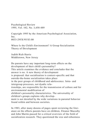 Psychological Review
1995, Vol. 102, No. 3,458-489
Copyright 1995 by the American Psychological Association,
Inc.
0033-295X/95/S3.00
Where Is the Child's Environment? A Group Socialization
Theory of Development
Judith Rich Harris
Middletown, New Jersey
Do parents have any important long-term effects on the
development of their child's personality?
This article examines the evidence and concludes that the
answer is no. A new theory of development
is proposed: that socialization is context-specific and that
outside-the-home socialization takes place
in the peer groups of childhood and adolescence. Intra- and
intergroup processes, not dyadic rela-
tionships, are responsible for the transmission of culture and for
environmental modification of
children's personality characteristics. The universality of
children's groups explains why develop-
ment is not derailed by the wide variations in parental behavior
found within and between societies.
In 1983, after many dozens of pages spent reviewing the liter-
ature on the effects parents have on children, Eleanor Maccoby
and John Martin paused for a critical overview of the field of
socialization research. They questioned the size and robustness
 