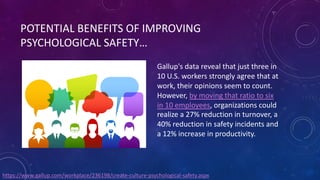 POTENTIAL BENEFITS OF IMPROVING
PSYCHOLOGICAL SAFETY…
Gallup's data reveal that just three in
10 U.S. workers strongly agree that at
work, their opinions seem to count.
However, by moving that ratio to six
in 10 employees, organizations could
realize a 27% reduction in turnover, a
40% reduction in safety incidents and
a 12% increase in productivity.
https://www.gallup.com/workplace/236198/create-culture-psychological-safety.aspx
 