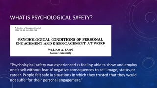 WHAT IS PSYCHOLOGICAL SAFETY?
“Psychological safety was experienced as feeling able to show and employ
one's self without fear of negative consequences to self-image, status, or
career. People felt safe in situations in which they trusted that they would
not suffer for their personal engagement.”
 