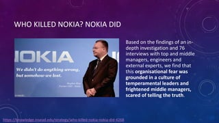 WHO KILLED NOKIA? NOKIA DID
Based on the findings of an in-
depth investigation and 76
interviews with top and middle
managers, engineers and
external experts, we find that
this organisational fear was
grounded in a culture of
temperamental leaders and
frightened middle managers,
scared of telling the truth.
https://knowledge.insead.edu/strategy/who-killed-nokia-nokia-did-4268
 