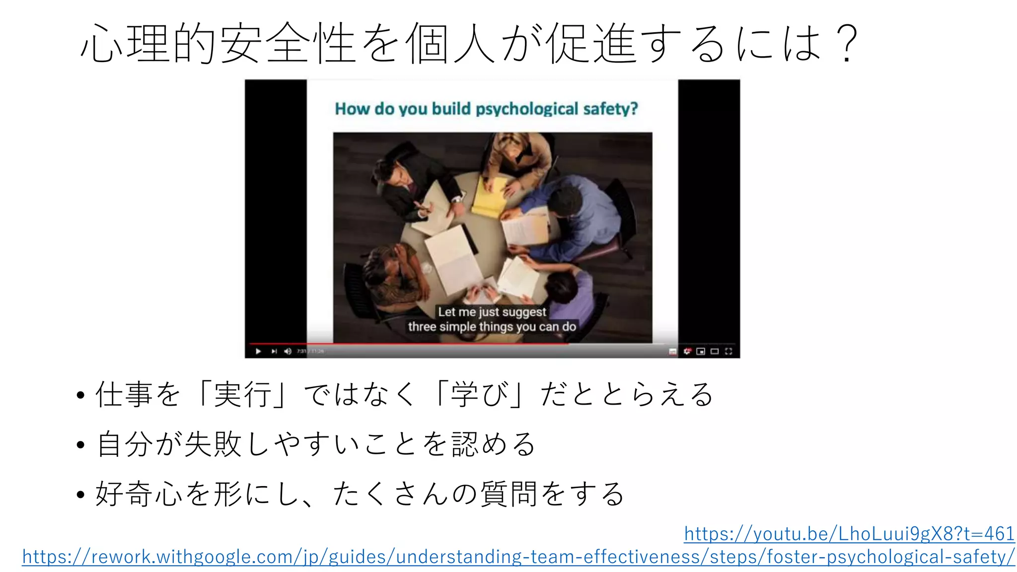 心理的安全性を個人が促進するには？
• 仕事を「実行」ではなく「学び」だととらえる
• 自分が失敗しやすいことを認める
• 好奇心を形にし、たくさんの質問をする
https://youtu.be/LhoLuui9gX8?t=461
https://rework.withgoogle.com/jp/guides/understanding-team-effectiveness/steps/foster-psychological-safety/
 