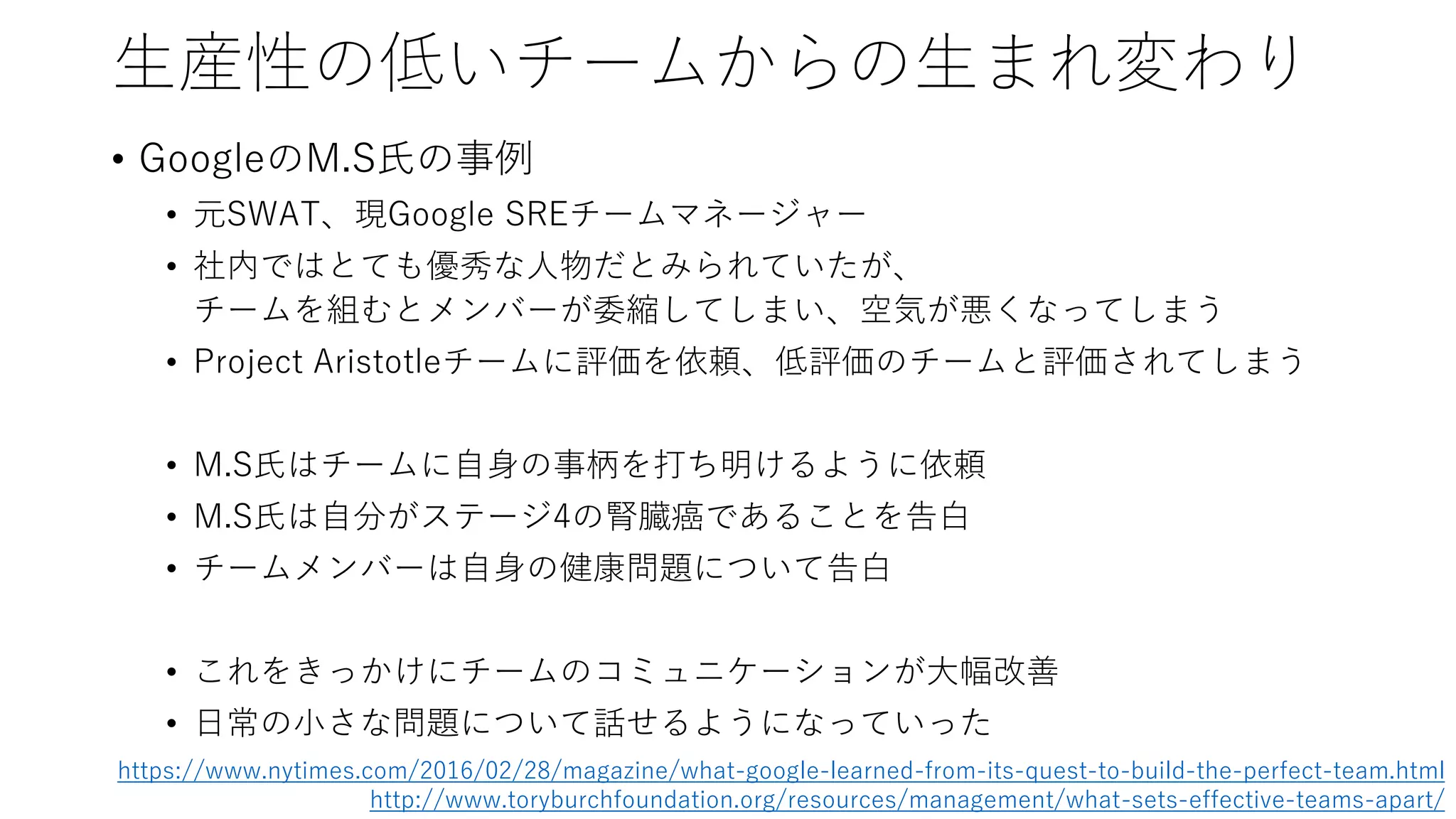 生産性の低いチームからの生まれ変わり
• GoogleのM.S氏の事例
• 元SWAT、現Google SREチームマネージャー
• 社内ではとても優秀な人物だとみられていたが、
チームを組むとメンバーが委縮してしまい、空気が悪くなってしまう
• Project Aristotleチームに評価を依頼、低評価のチームと評価されてしまう
• M.S氏はチームに自身の事柄を打ち明けるように依頼
• M.S氏は自分がステージ4の腎臓癌であることを告白
• チームメンバーは自身の健康問題について告白
• これをきっかけにチームのコミュニケーションが大幅改善
• 日常の小さな問題について話せるようになっていった
https://www.nytimes.com/2016/02/28/magazine/what-google-learned-from-its-quest-to-build-the-perfect-team.html
http://www.toryburchfoundation.org/resources/management/what-sets-effective-teams-apart/
 