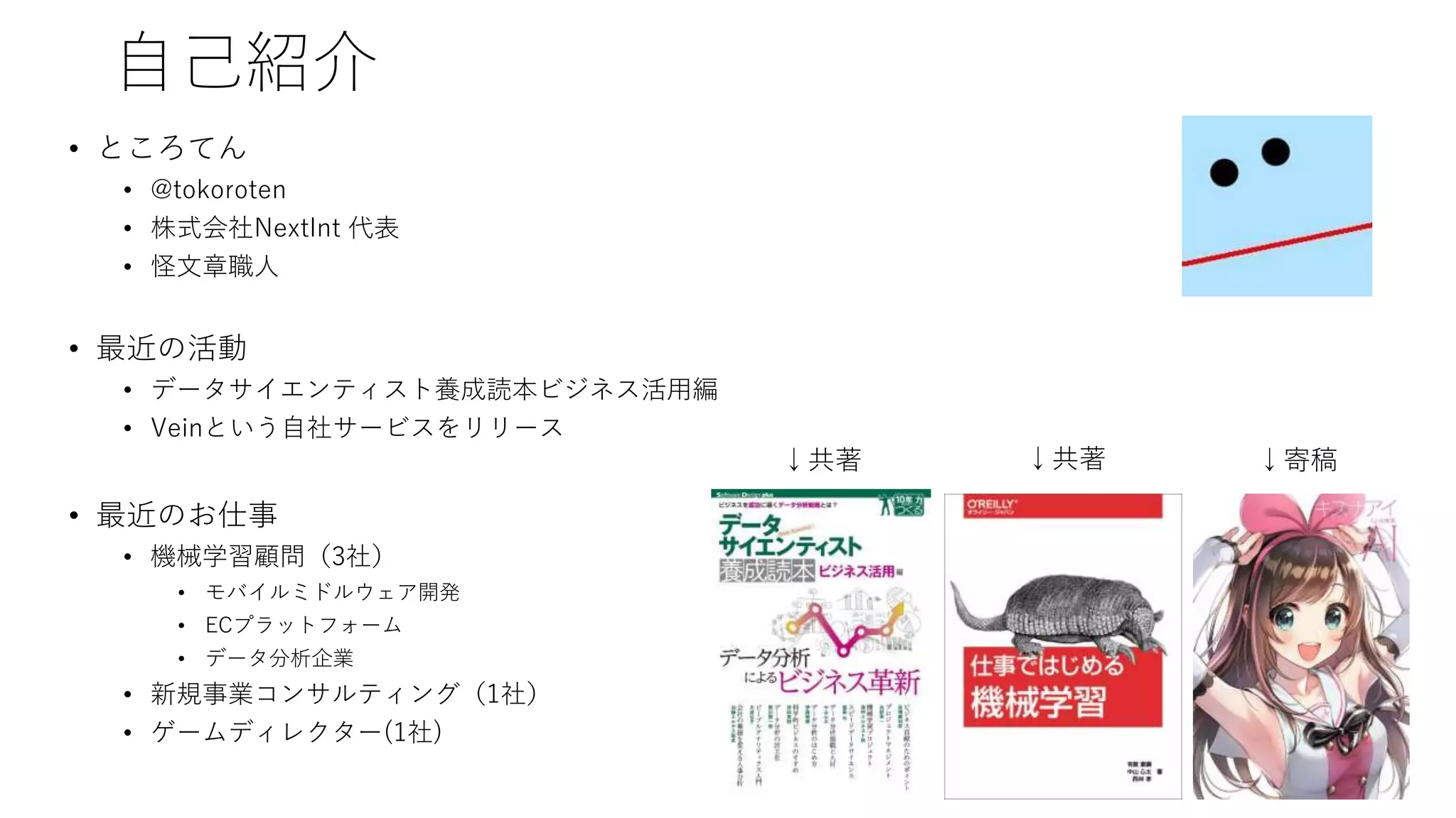 自己紹介
• ところてん
• @tokoroten
• 株式会社NextInt 代表
• 怪文章職人
• 最近の活動
• データサイエンティスト養成読本ビジネス活用編
• Veinという自社サービスをリリース
• 最近のお仕事
• 機械学習顧問（3社）
• モバイルミドルウェア開発
• ECプラットフォーム
• データ分析企業
• 新規事業コンサルティング（1社）
• ゲームディレクター(1社)
↓共著 ↓寄稿↓共著
 