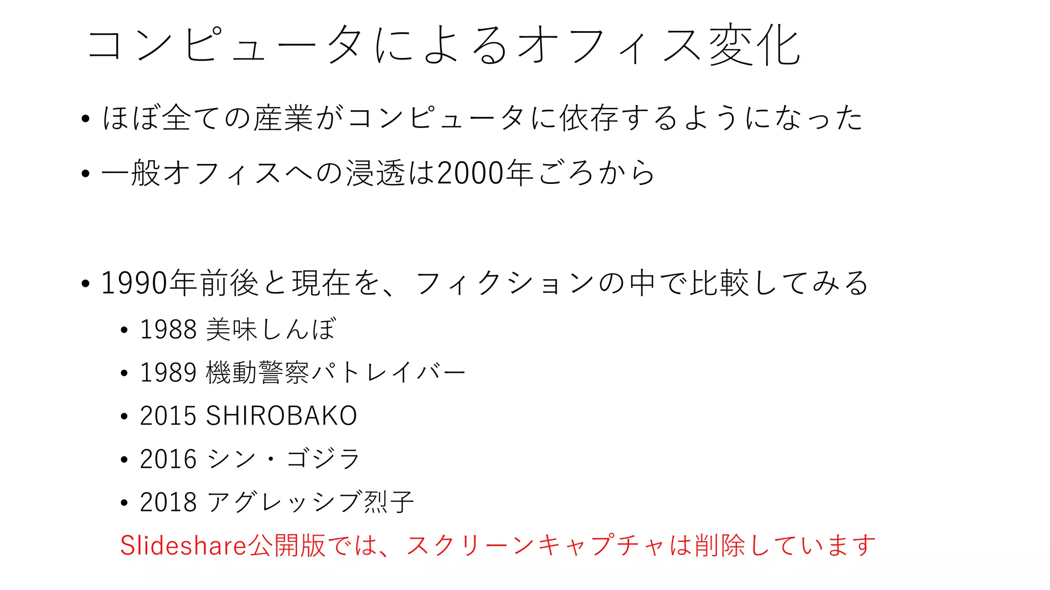コンピュータによるオフィス変化
• ほぼ全ての産業がコンピュータに依存するようになった
• 一般オフィスへの浸透は2000年ごろから
• 1990年前後と現在を、フィクションの中で比較してみる
• 1988 美味しんぼ
• 1989 機動警察パトレイバー
• 2015 SHIROBAKO
• 2016 シン・ゴジラ
• 2018 アグレッシブ烈子
Slideshare公開版では、スクリーンキャプチャは削除しています
 