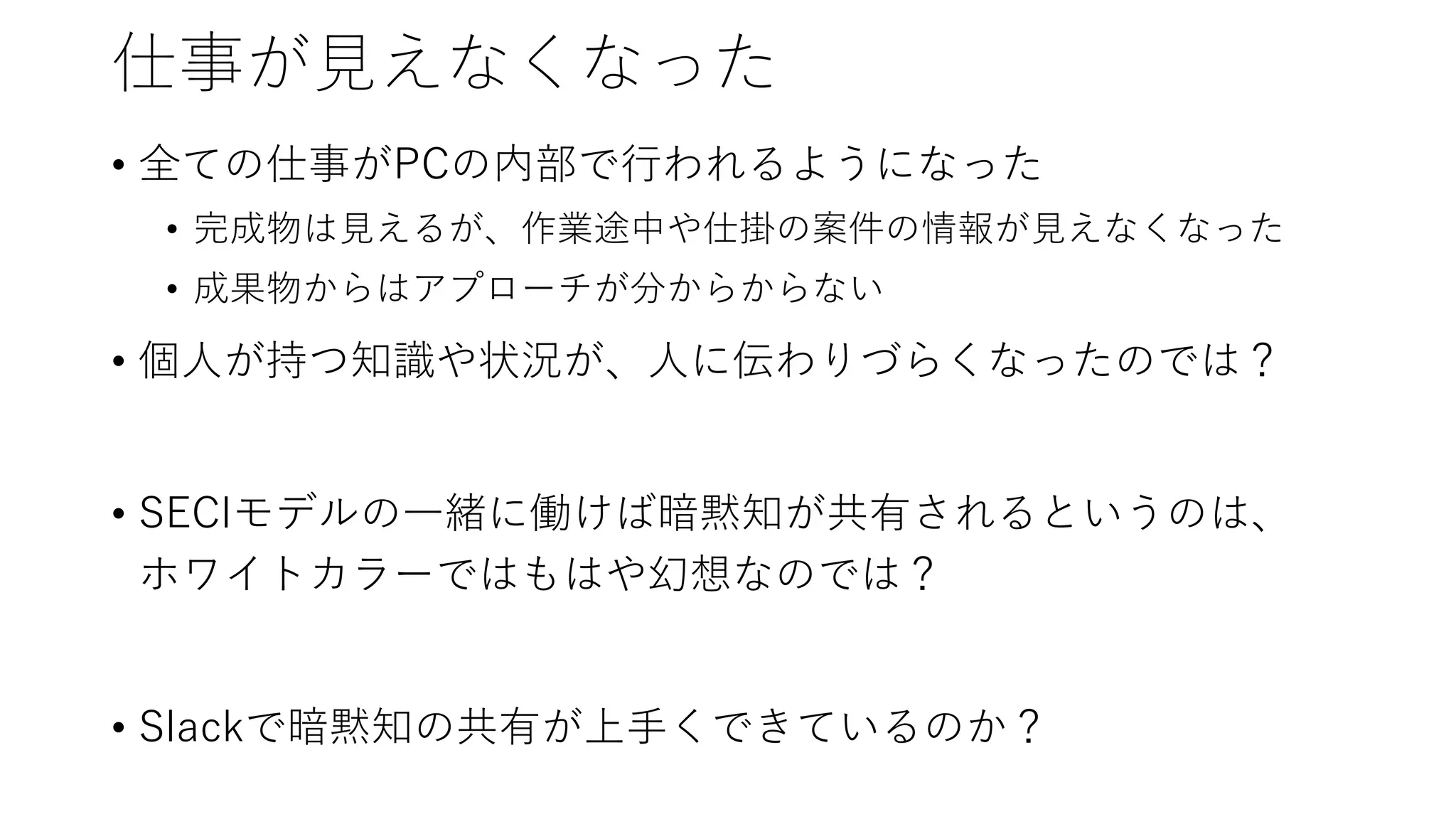 仕事が見えなくなった
• 全ての仕事がPCの内部で行われるようになった
• 完成物は見えるが、作業途中や仕掛の案件の情報が見えなくなった
• 成果物からはアプローチが分からからない
• 個人が持つ知識や状況が、人に伝わりづらくなったのでは？
• SECIモデルの一緒に働けば暗黙知が共有されるというのは、
ホワイトカラーではもはや幻想なのでは？
• Slackで暗黙知の共有が上手くできているのか？
 