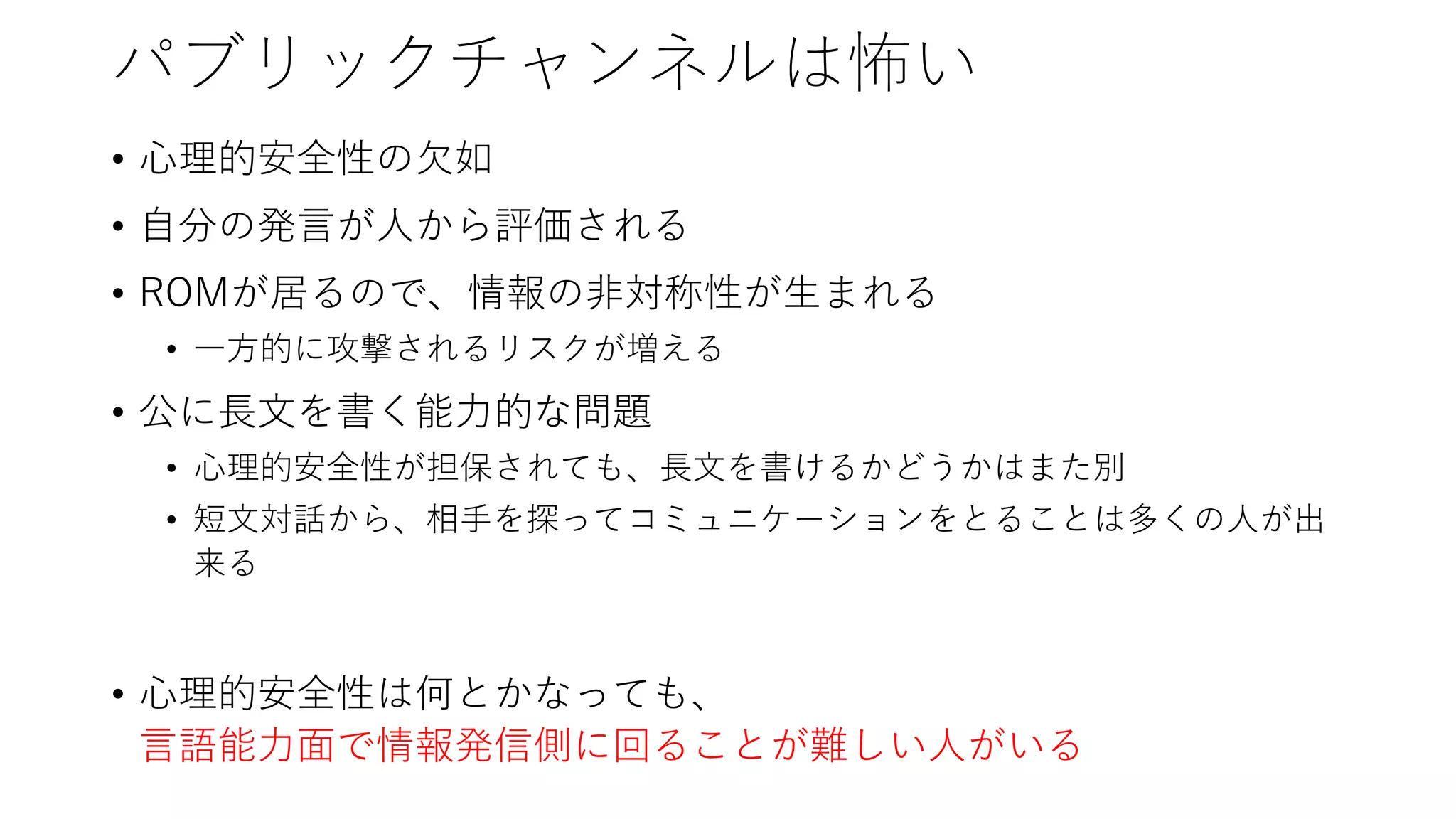 パブリックチャンネルは怖い
• 心理的安全性の欠如
• 自分の発言が人から評価される
• ROMが居るので、情報の非対称性が生まれる
• 一方的に攻撃されるリスクが増える
• 公に長文を書く能力的な問題
• 心理的安全性が担保されても、長文を書けるかどうかはまた別
• 短文対話から、相手を探ってコミュニケーションをとることは多くの人が出
来る
• 心理的安全性は何とかなっても、
言語能力面で情報発信側に回ることが難しい人がいる
 