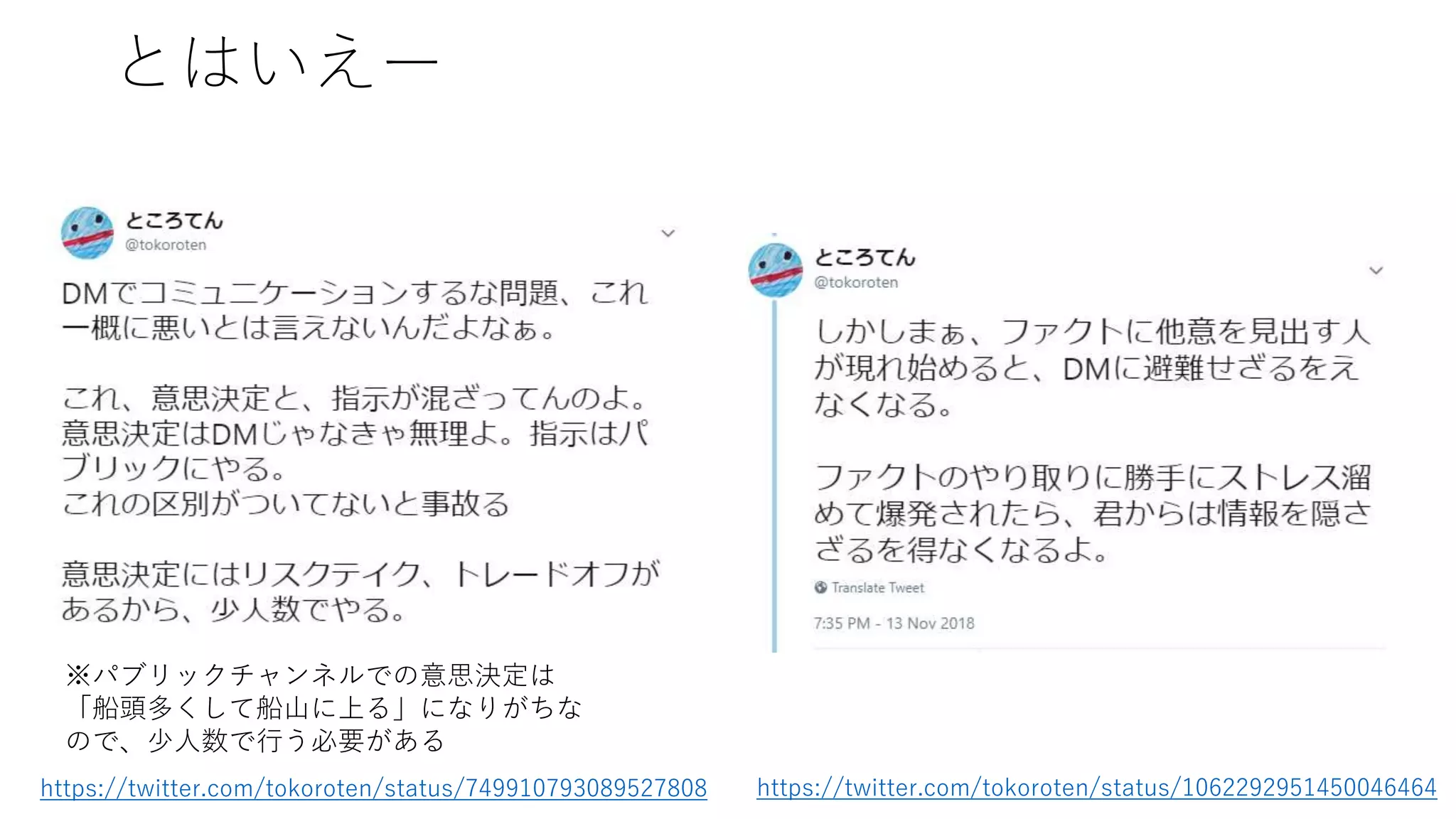 とはいえー
https://twitter.com/tokoroten/status/749910793089527808 https://twitter.com/tokoroten/status/1062292951450046464
※パブリックチャンネルでの意思決定は
「船頭多くして船山に上る」になりがちな
ので、少人数で行う必要がある
 