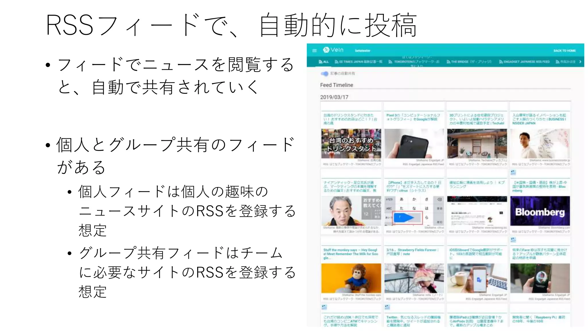 RSSフィードで、自動的に投稿
• フィードでニュースを閲覧する
と、自動で共有されていく
• 個人とグループ共有のフィード
がある
• 個人フィードは個人の趣味の
ニュースサイトのRSSを登録する
想定
• グループ共有フィードはチーム
に必要なサイトのRSSを登録する
想定
 