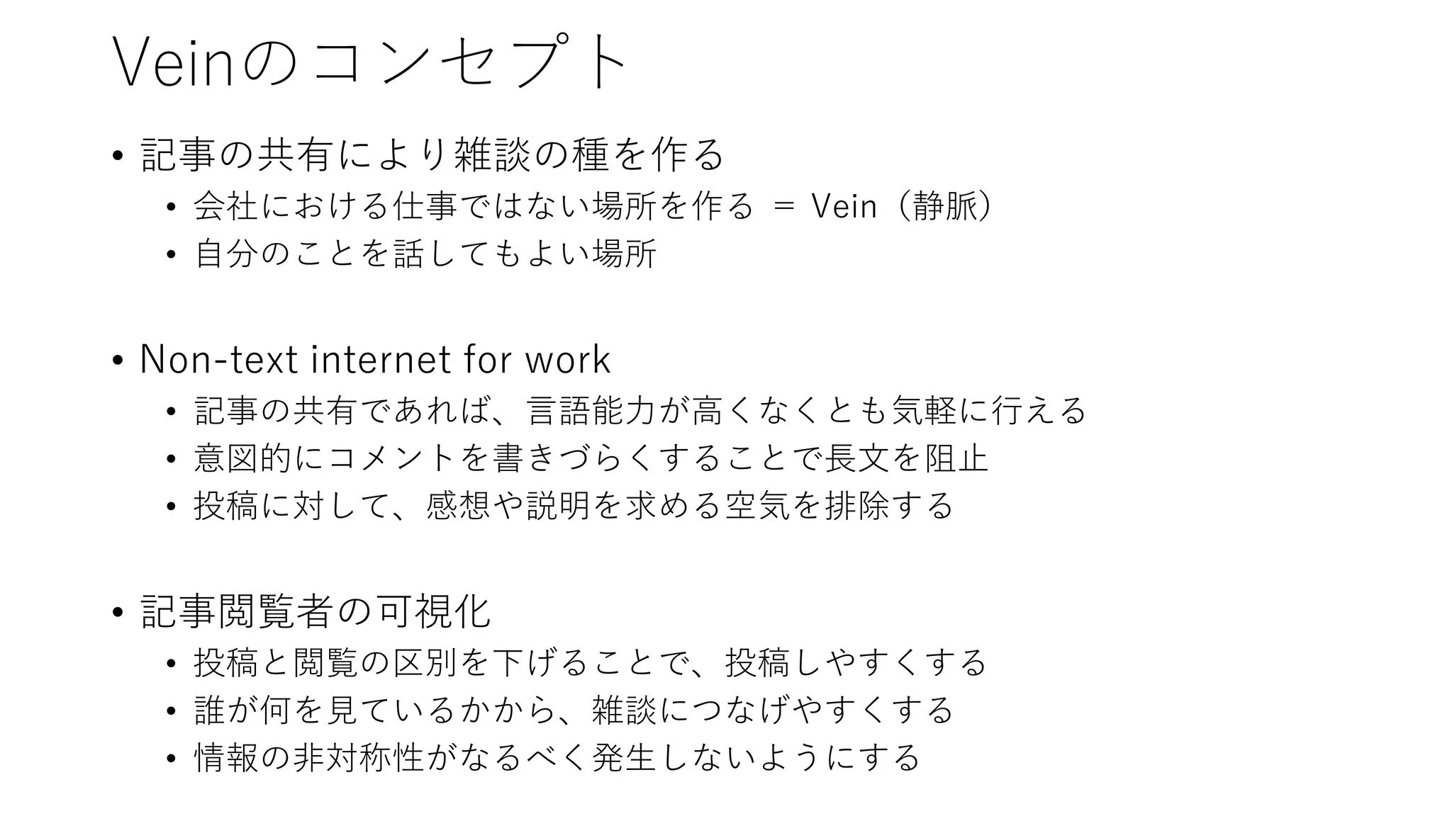 Veinのコンセプト
• 記事の共有により雑談の種を作る
• 会社における仕事ではない場所を作る ＝ Vein（静脈）
• 自分のことを話してもよい場所
• Non-text internet for work
• 記事の共有であれば、言語能力が高くなくとも気軽に行える
• 意図的にコメントを書きづらくすることで長文を阻止
• 投稿に対して、感想や説明を求める空気を排除する
• 記事閲覧者の可視化
• 投稿と閲覧の区別を下げることで、投稿しやすくする
• 誰が何を見ているかから、雑談につなげやすくする
• 情報の非対称性がなるべく発生しないようにする
 