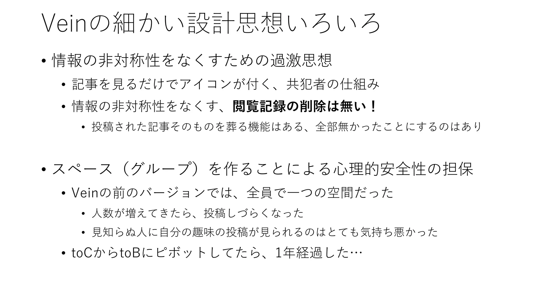 Veinの細かい設計思想いろいろ
• 情報の非対称性をなくすための過激思想
• 記事を見るだけでアイコンが付く、共犯者の仕組み
• 情報の非対称性をなくす、閲覧記録の削除は無い！
• 投稿された記事そのものを葬る機能はある、全部無かったことにするのはあり
• スペース（グループ）を作ることによる心理的安全性の担保
• Veinの前のバージョンでは、全員で一つの空間だった
• 人数が増えてきたら、投稿しづらくなった
• 見知らぬ人に自分の趣味の投稿が見られるのはとても気持ち悪かった
• toCからtoBにピボットしてたら、1年経過した…
 