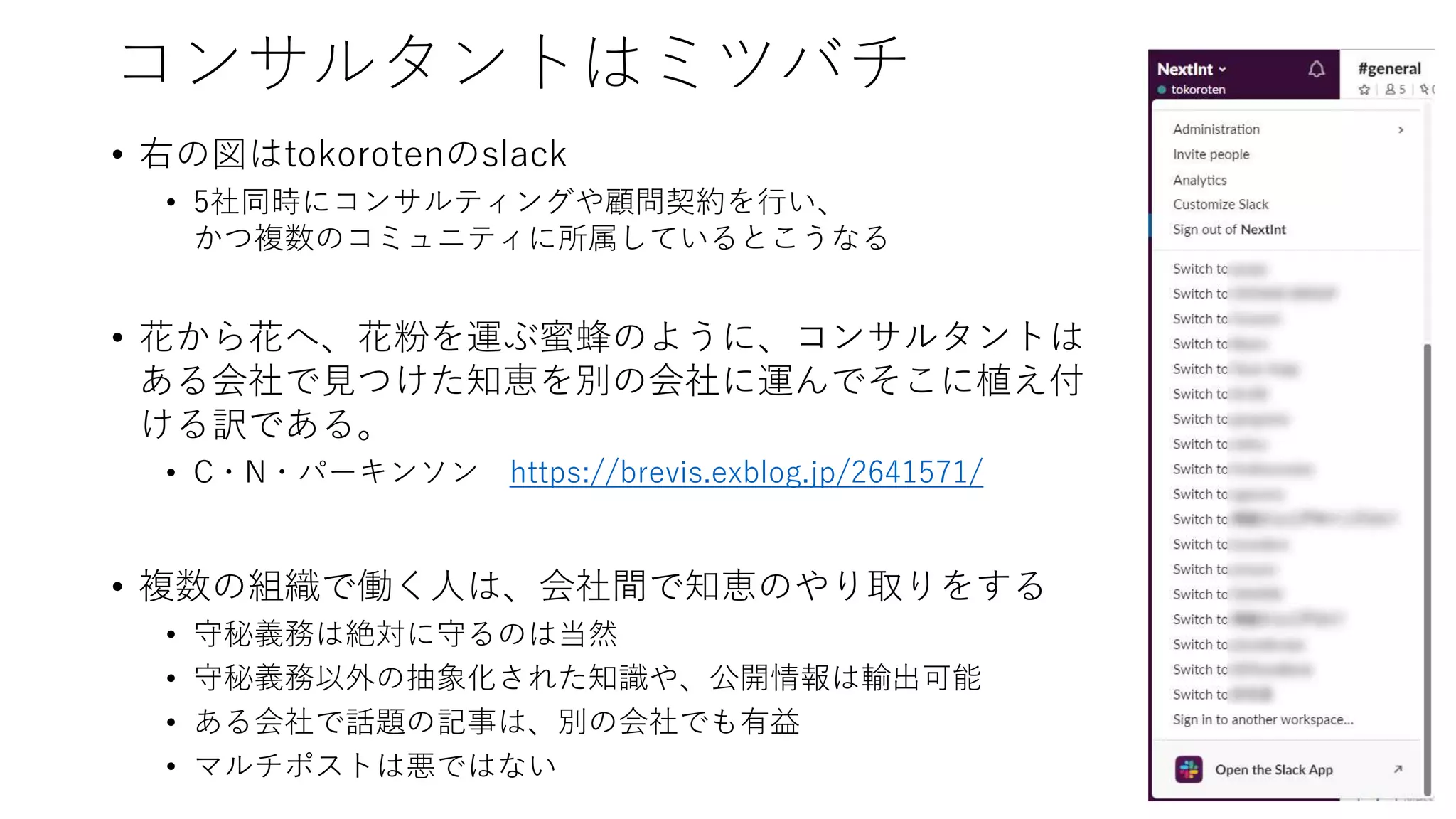 コンサルタントはミツバチ
• 右の図はtokorotenのslack
• 5社同時にコンサルティングや顧問契約を行い、
かつ複数のコミュニティに所属しているとこうなる
• 花から花へ、花粉を運ぶ蜜蜂のように、コンサルタントは
ある会社で見つけた知恵を別の会社に運んでそこに植え付
ける訳である。
• C・N・パーキンソン https://brevis.exblog.jp/2641571/
• 複数の組織で働く人は、会社間で知恵のやり取りをする
• 守秘義務は絶対に守るのは当然
• 守秘義務以外の抽象化された知識や、公開情報は輸出可能
• ある会社で話題の記事は、別の会社でも有益
• マルチポストは悪ではない
 