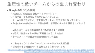 生産性の低いチームからの生まれ変わり
• GoogleのM.S氏の事例
• 元SWAT、現Google SREチームマネージャー
• 社内ではとても優秀な人物だとみられていたが、
チームを組むとメンバーが委縮してしまい、空気が悪くなってしまう
• Project Aristotleチームに評価を依頼、低評価のチームと評価されてしまう
• M.S氏はチームに自身の事柄を打ち明けるように依頼
• M.S氏は自分がステージ4の腎臓癌であることを告白
• チームメンバーは自身の健康問題について告白
• これをきっかけにチームのコミュニケーションが大幅改善
• 日常の小さな問題について話せるようになっていった
https://www.nytimes.com/2016/02/28/magazine/what-google-learned-from-its-quest-to-build-the-perfect-team.html
http://www.toryburchfoundation.org/resources/management/what-sets-effective-teams-apart/
 