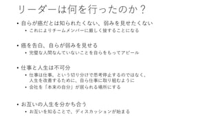 リーダーは何を行ったのか？
• 自らが癌だとは知られたくない、弱みを見せたくない
• これによりチームメンバーに厳しく接することになる
• 癌を告白、自らが弱みを見せる
• 完璧な人間なんていないことを自らをもってアピール
• 仕事と人生は不可分
• 仕事は仕事、という切り分けで思考停止するのではなく、
人生を改善するために、自ら仕事に取り組むように
• 会社を「本来の自分」が居られる場所にする
• お互いの人生を分かち合う
• お互いを知ることで、ディスカッションが始まる
 