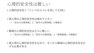 心理的安全性は難しい
• 心理的安全性≒「こいつならコレを話してもOK」
• 個人間の心理的安全性は極めて小さい
• 「自分の公開情報」と「相手の公開情報」の積集合
• 職場の心理的安全性はさらに難しい
• 「自分の公開情報」と「相手の公開情報」と「業務範囲」の積集合
• 個人間の心理的安全性を広めて、そこから職場の心理的安全性を広
げる必要がある
 
