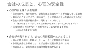 会社の成長と、心理的安全性
• 心理的安全性と会社組織
• 自分の興味、相手の興味、会社の業務範囲をチームが把握している状態
• 興味があるではダメで、興味はチームに把握されていなければならない
• 会社の業務範囲が社内全体に周知されていること
• 「私の仕事はコレです、それ以外は知りません」という人がいるとアウト
• 技術/業務に興味がない・理解できない上司が居ると即死
• 上の人の態度はマジ大事
• 会社が成長するとは、会社の業務範囲が拡大すること
• 個人が持つ興味・知識が、チーム・会社に知識移転される
• 心理的安全性を形成しなければ会社の成長は限定的になる
• 雑談により、会社の業務範囲の隣接領域が広がる
 