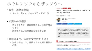 ホウレンソウからザッソウへ
• 報告・連絡は無駄
• メール、Slack、グループウェアで十分
• 必要なのは相談
• ホワイトカラーは再現性の低い仕事が増え
てきた
• 再現性の低い仕事は密な相談が必要
• 雑談により、心理的安全性を上げる
• 気軽な相談には、普段からの気軽な雑談が
必要
https://gendai.ismedia.jp/articles/-/59797
 