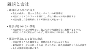 雑談と会社
• 雑談による会社の成長
• 会社の成長は、個人から会社・チームへの知識移転
• 雑談によるアウトプットを通じて、会社は新たな知識を獲得する
• 雑談を通じた合意形成により知識は形式知化される
• 雑談が行われない環境
• 雑談が行われない環境では、個人の持つ知識は会社に転移するものの、
雑談による形式知化が行われず、暗黙知のまま転移し、属人化する
• 雑談の禁止による会社の衰退
• 雑談が禁止された職場では、業務の話をするしかなくなる
• 業務の話をしている限りそれ以上広がらない、境界領域は罰せられる可能性
• 会社の業務範囲は縮小する
 