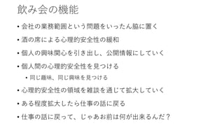 飲み会の機能
• 会社の業務範囲という問題をいったん脇に置く
• 酒の席による心理的安全性の緩和
• 個人の興味関心を引き出し、公開情報にしていく
• 個人間の心理的安全性を見つける
• 同じ趣味、同じ興味を見つける
• 心理的安全性の領域を雑談を通じて拡大していく
• ある程度拡大したら仕事の話に戻る
• 仕事の話に戻って、じゃあお前は何が出来るんだ？
 