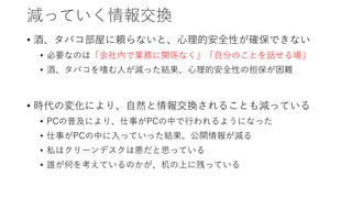 減っていく情報交換
• 酒、タバコ部屋に頼らないと、心理的安全性が確保できない
• 必要なのは「会社内で業務に関係なく」「自分のことを話せる場」
• 酒、タバコを嗜む人が減った結果、心理的安全性の担保が困難
• 時代の変化により、自然と情報交換されることも減っている
• PCの普及により、仕事がPCの中で行われるようになった
• 仕事がPCの中に入っていった結果、公開情報が減る
• 私はクリーンデスクは悪だと思っている
• 誰が何を考えているのかが、机の上に残っている
 